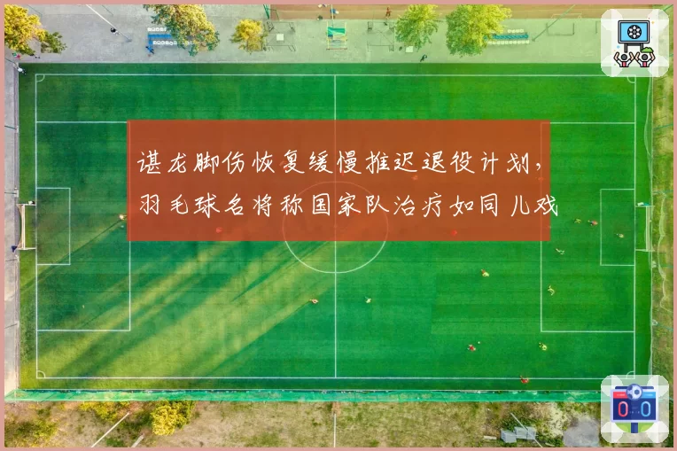 谌龙脚伤恢复缓慢推迟退役计划,羽毛球名将称国家队治疗如同儿戏