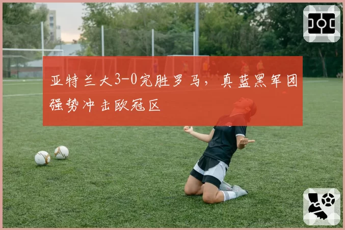 亚特兰大3-0完胜罗马，真蓝黑军团强势冲击欧冠区