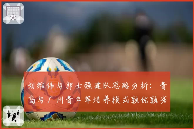 刘维伟与郭士强建队思路分析:青岛与广州青年军培养模式孰优孰劣
