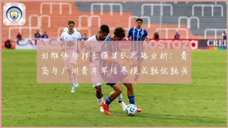 刘维伟与郭士强建队思路分析:青岛与广州青年军培养模式孰优孰劣